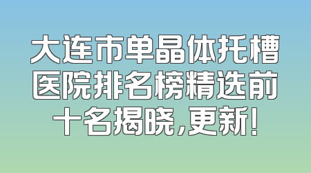 大连市单晶体托槽医院排名榜精选前十名揭晓，更新！