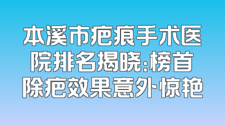 本溪市疤痕手术医院排名揭晓：榜首除疤效果意外惊艳