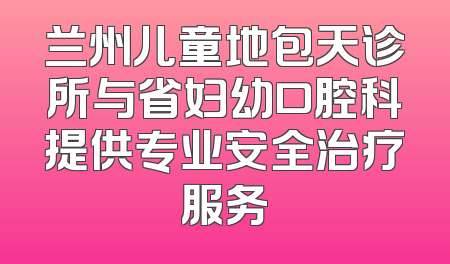 兰州儿童地包天诊所与省妇幼口腔科提供专业安全治疗服务
