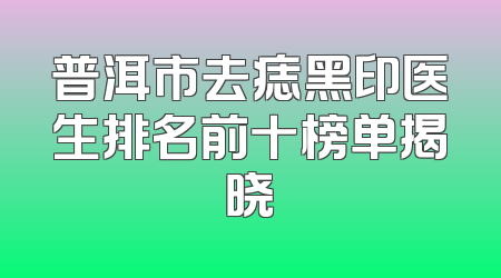 普洱市去痣黑印医生排名前十榜单揭晓
