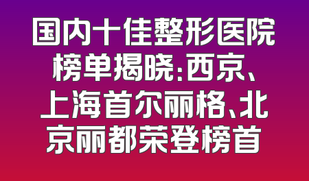国内十佳整形医院榜单揭晓：西京、上海首尔丽格、北京丽都荣登榜首