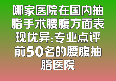 哪家医院在国内抽脂手术腰腹方面表现优异：专业点评前50名的腰腹抽脂医院