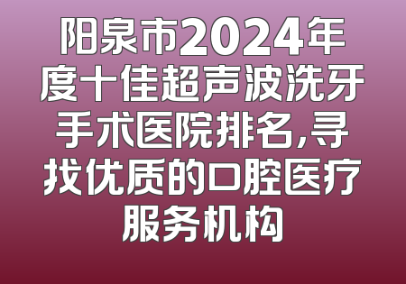 阳泉市2024年度十佳超声波洗牙手术医院排名，寻找优质的口腔医疗服务机构