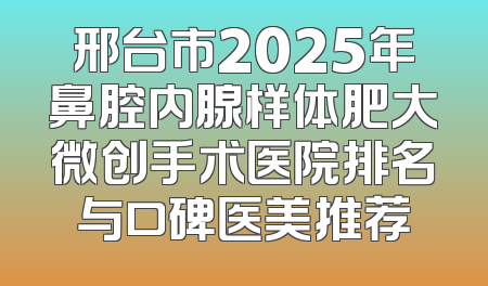 邢台市2025年鼻腔内腺样体肥大微创手术医院排名与口碑医美推荐