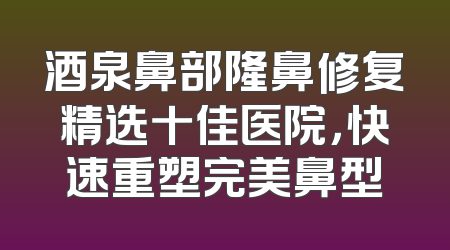酒泉鼻部隆鼻修复精选十佳医院，快速重塑完美鼻型
