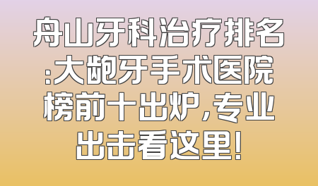 舟山牙科治疗排名：大龅牙手术医院榜前十出炉，专业出击看这里！