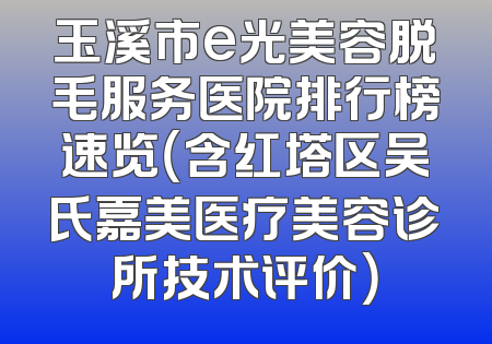 玉溪市e光美容脱毛服务医院排行榜速览（含红塔区吴氏嘉美医疗美容诊所技术评价）