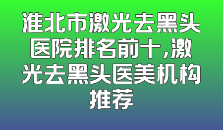 淮北市激光去黑头医院排名前十，激光去黑头医美机构推荐