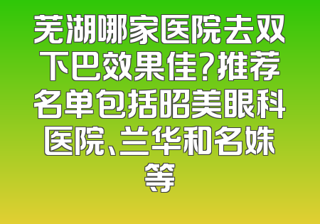 芜湖哪家医院去双下巴效果佳？推荐名单包括昭美眼科医院、兰华和名姝等