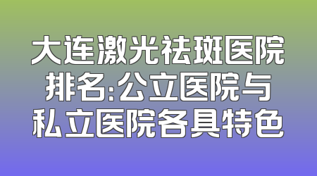 大连激光祛斑医院排名：公立医院与私立医院各具特色