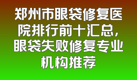 郑州市眼袋修复医院排行前十汇总，眼袋失败修复专业机构推荐