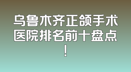 乌鲁木齐正颌手术医院排名前十盘点！
