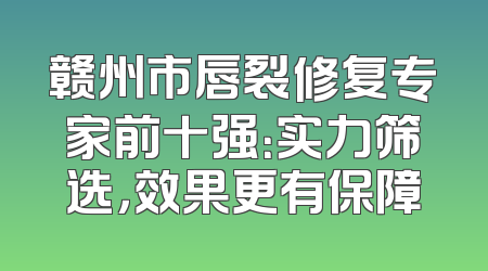 赣州市唇裂修复专家前十强：实力筛选，效果更有保障