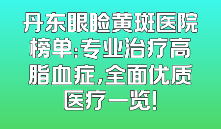 丹东眼睑黄斑医院榜单：专业治疗高脂血症，全面优质医疗一览！