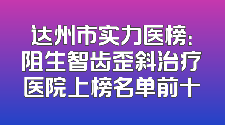 达州市实力医榜：阻生智齿歪斜治疗医院上榜名单前十