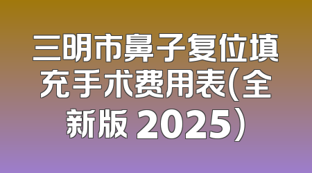 三明市鼻子复位填充手术费用表（全新版 2025）