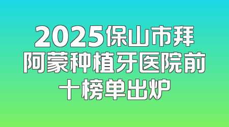 2025保山市拜阿蒙种植牙医院前十榜单出炉