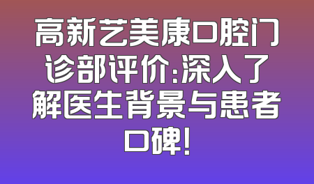 高新艺美康口腔门诊部评价：深入了解医生背景与患者口碑！