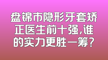 盘锦市隐形牙套矫正医生前十强，谁的实力更胜一筹？