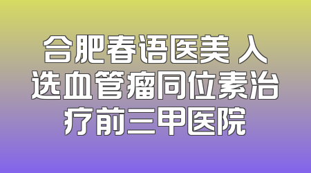 合肥春语医美 入选血管瘤同位素治疗前三甲医院