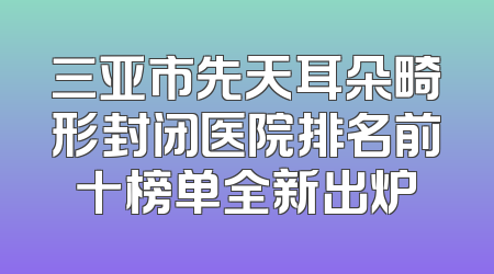 三亚市先天耳朵畸形封闭医院排名前十榜单全新出炉