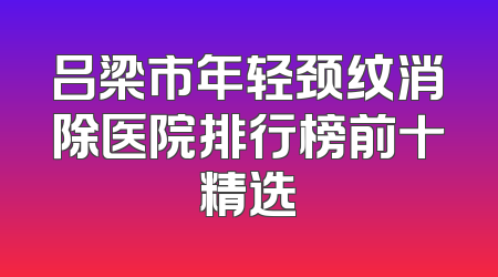 吕梁市年轻颈纹消除医院排行榜前十精选