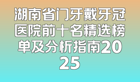 湖南省门牙戴牙冠医院前十名精选榜单及分析指南2025