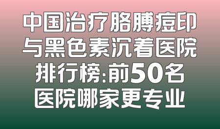 中国治疗胳膊痘印与黑色素沉着医院排行榜：前50名医院哪家更专业