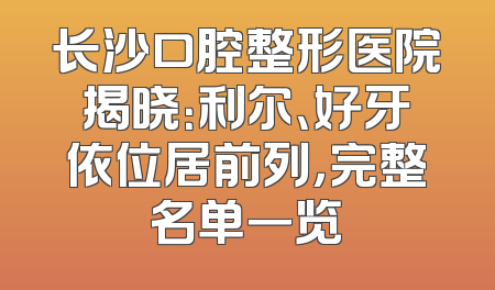 长沙口腔整形医院揭晓：利尔、好牙依位居前列，完整名单一览
