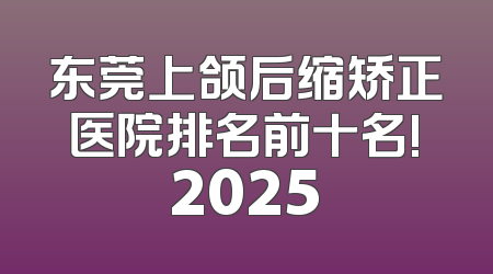 东莞上颌后缩矫正医院排名前十名!2025