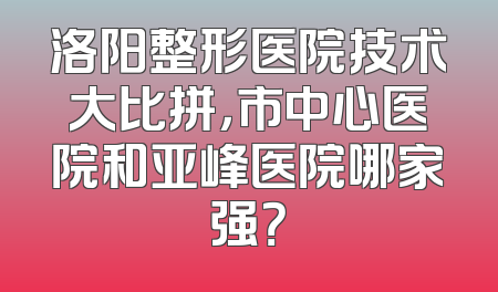 洛阳整形医院技术大比拼，市中心医院和亚峰医院哪家强？