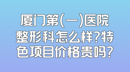 厦门第（一）医院整形科怎么样？特色项目价格贵吗？