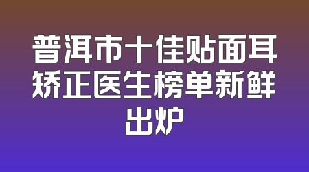 普洱市十佳贴面耳矫正医生榜单新鲜出炉