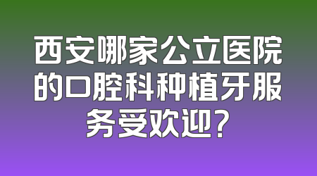 西安哪家公立医院的口腔科种植牙服务受欢迎？
