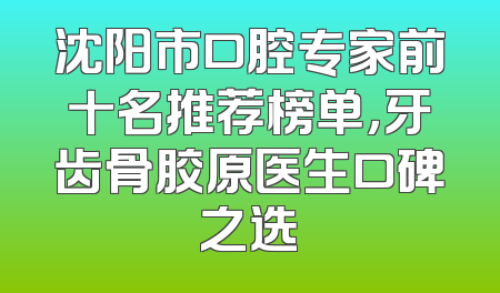 沈阳市口腔专家前十名推荐榜单，牙齿骨胶原医生口碑之选