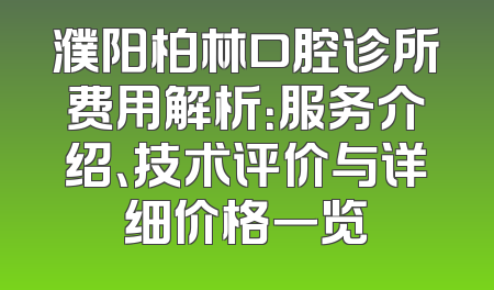 濮阳柏林口腔诊所费用解析：服务介绍、技术评价与详细价格一览