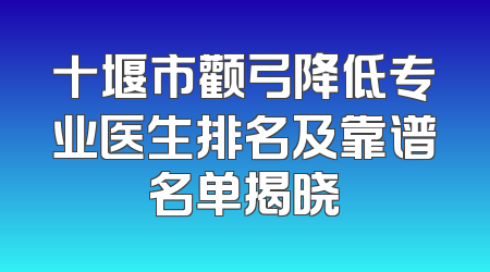 十堰市颧弓降低专业医生排名及靠谱名单揭晓