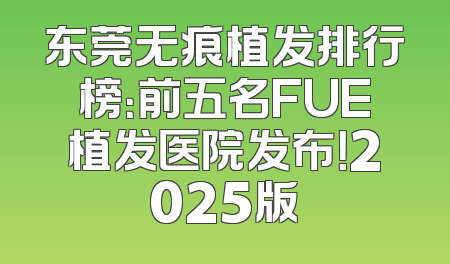 东莞无痕植发排行榜：前五名FUE植发医院发布！2025版