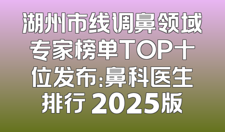 湖州市线调鼻领域专家榜单TOP十位发布：鼻科医生排行 2025版