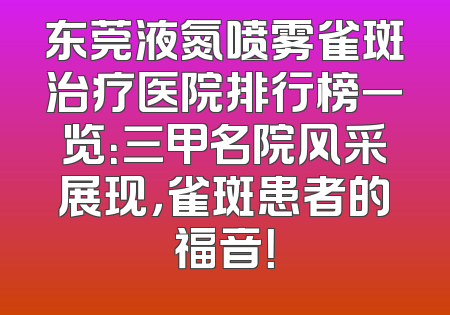 东莞液氮喷雾雀斑治疗医院排行榜一览：三甲名院风采展现，雀斑患者的福音！