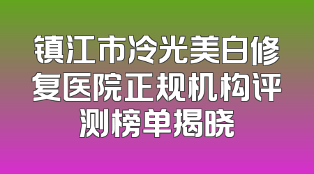 镇江市冷光美白修复医院正规机构评测榜单揭晓