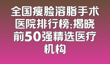 全国瘦脸溶脂手术医院排行榜：揭晓前50强精选医疗机构
