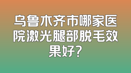 乌鲁木齐市哪家医院激光腿部脱毛效果好？