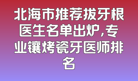 北海市推荐拔牙根医生名单出炉，专业镶烤瓷牙医师排名