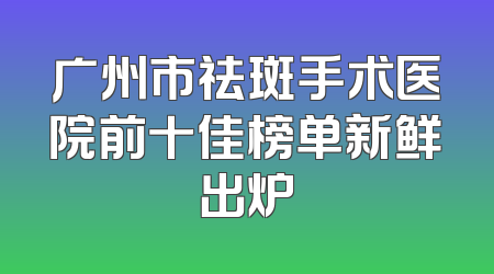 广州市祛斑手术医院前十佳榜单新鲜出炉