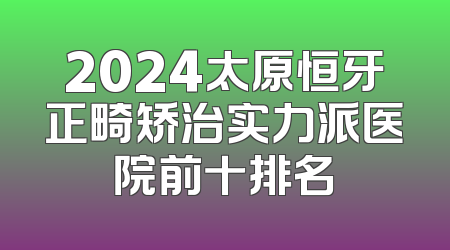 2024太原恒牙正畸矫治实力派医院前十排名