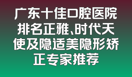 广东十佳口腔医院排名正雅、时代天使及隐适美隐形矫正专家推荐