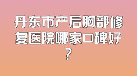 丹东市产后胸部修复医院哪家口碑好？