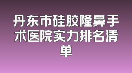 丹东市硅胶隆鼻手术医院实力排名清单