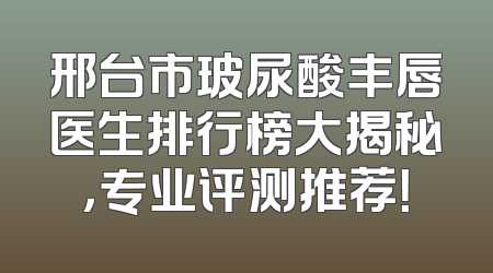 邢台市玻尿酸丰唇医生排行榜大揭秘，专业评测推荐！